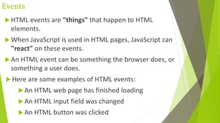 Events
 HTML events are "things" that happen to HTML
elements.
 When JavaScript is used in HTML pages, JavaScript can
"react" on these events.
 An HTML event can be something the browser does, or
something a user does.
 Here are some examples of HTML events:
 An HTML web page has finished loading
 An HTML input field was changed
 An HTML button was clicked
 
