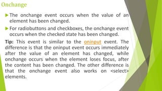 Onchange
 The onchange event occurs when the value of an
element has been changed.
 For radiobuttons and checkboxes, the onchange event
occurs when the checked state has been changed.
Tip: This event is similar to the oninput event. The
difference is that the oninput event occurs immediately
after the value of an element has changed, while
onchange occurs when the element loses focus, after
the content has been changed. The other difference is
that the onchange event also works on <select>
elements.
 