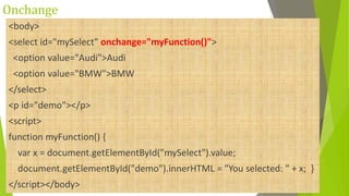 Onchange
<body>
<select id="mySelect" onchange="myFunction()">
<option value="Audi">Audi
<option value="BMW">BMW
</select>
<p id="demo"></p>
<script>
function myFunction() {
var x = document.getElementById("mySelect").value;
document.getElementById("demo").innerHTML = "You selected: " + x; }
</script></body>
 