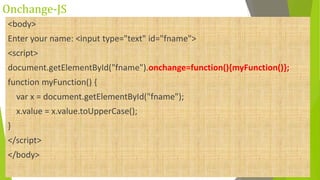 Onchange-JS
<body>
Enter your name: <input type="text" id="fname">
<script>
document.getElementById("fname").onchange=function(){myFunction()};
function myFunction() {
var x = document.getElementById("fname");
x.value = x.value.toUpperCase();
}
</script>
</body>
 
