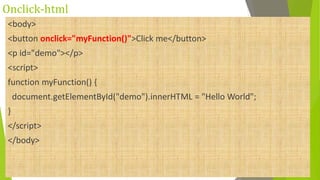 Onclick-html
<body>
<button onclick="myFunction()">Click me</button>
<p id="demo"></p>
<script>
function myFunction() {
document.getElementById("demo").innerHTML = "Hello World";
}
</script>
</body>
 