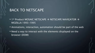 BACK TO NETSCAPE
• 1st Product MOSAIC NETSCAPE  NETSCAPE NAVIGATOR 
MOZILLA 1993-1995
• Animations, interaction, automation should be part of the web
• Need a way to interact with the elements displayed on the
browser (DOM)
 