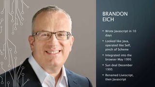 BRANDON
EICH
• Wrote Javascript in 10
days
• Looked like Java,
operated like Self,
pinch of Scheme
• Integrated into the
browser May 1995
• Sun deal December
1995
• Renamed Livescript,
then Javascript
 