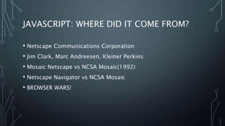 JAVASCRIPT: WHERE DID IT COME FROM?
• Netscape Communications Corporation
• Jim Clark, Marc Andreesen, Kleiner Perkins
• Mosaic Netscape vs NCSA Mosaic(1992)
• Netscape Navigator vs NCSA Mosaic
• BROWSER WARS!
 