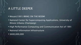 A LITTLE DEEPER
• Mosaic(1991) BRING ON THE BOOM!
• National Center for Supercomputing Applications, University of
Illinois Urbana-Champaign
• High Performance Computing and Communication Act of 1991
• National Information Infrastructure
• $600,000,000
 
