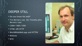 DEEPER STILL
• Do you know the web?
• Tim Berners-Lee (Sir Timothy John
Berners-Lee)
• CERN 1989/1990
• HTML URI HTTP
• WorldWideWeb.app and HTTPd
• Website
• W3C
 