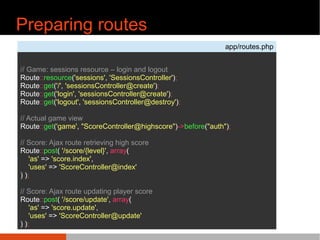 Preparing routes
app/routes.php
// Game: sessions resource C login and logout
Route::resource('sessions', 'SessionsController');
Route::get('/', 'sessionsController@create');
Route::get('login', 'sessionsController@create');
Route::get('logout', 'sessionsController@destroy');
// Actual game view
Route::get('game', "ScoreController@highscore")->before("auth");
// Score: Ajax route retrieving high score
Route::post( '/score/{level}', array(
'as' => 'score.index',
'uses' => 'ScoreController@index'
) );
// Score: Ajax route updating player score
Route::post( '/score/update', array(
'as' => 'score.update',
'uses' => 'ScoreController@update'
) );