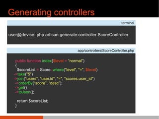 Generating controllers
terminal
user@device: php artisan generate:controller ScoreController
app/controllers/ScoreController.php
public function index($level = ^normal ̄)
{
$scoreList = Score::where("level", "=", $level)
->take("5")
->join("users", "user.id", "=", "scores.user_id")
->orderBy(^score ̄, ^desc ̄);
->get()
->toJson();
return $scoreList;
}