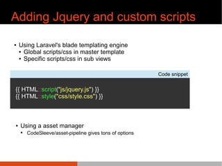 Adding Jquery and custom scripts
¢ Using Laravel's blade templating engine
¢ Global scripts/css in master template
¢ Specific scripts/css in sub views
Code snippet
{{ HTML::script("js/jquery.js") }}
{{ HTML::style("css/style.css") }}
¢ Using a asset manager
¢ CodeSleeve/asset-pipeline gives tons of options