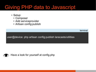 Giving PHP data to Javascript
¢ Setup:
¢ Composer
¢ Add serviceprovider
¢ Artisan config:publish
Have a look for yourself at config.php
terminal
user@device: php artisan config:publish laracasts/utilities
