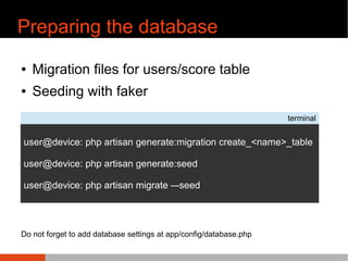 Preparing the database
¢ Migration files for users/score table
¢ Seeding with faker
terminal
user@device: php artisan generate:migration create_<name>_table
user@device: php artisan generate:seed
user@device: php artisan migrate C-seed
Do not forget to add database settings at app/config/database.php