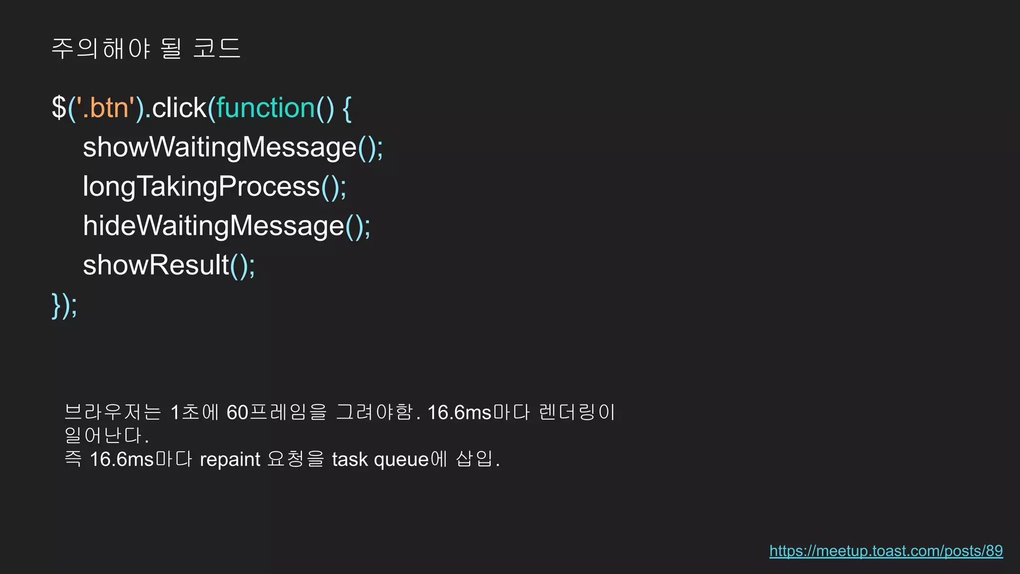 $('.btn').click(function() {
showWaitingMessage();
longTakingProcess();
hideWaitingMessage();
showResult();
});
https://meetup.toast.com/posts/89
주의해야 될 코드
브라우저는 1초에 60프레임을 그려야함. 16.6ms마다 렌더링이
일어난다.
즉 16.6ms마다 repaint 요청을 task queue에 삽입.
 