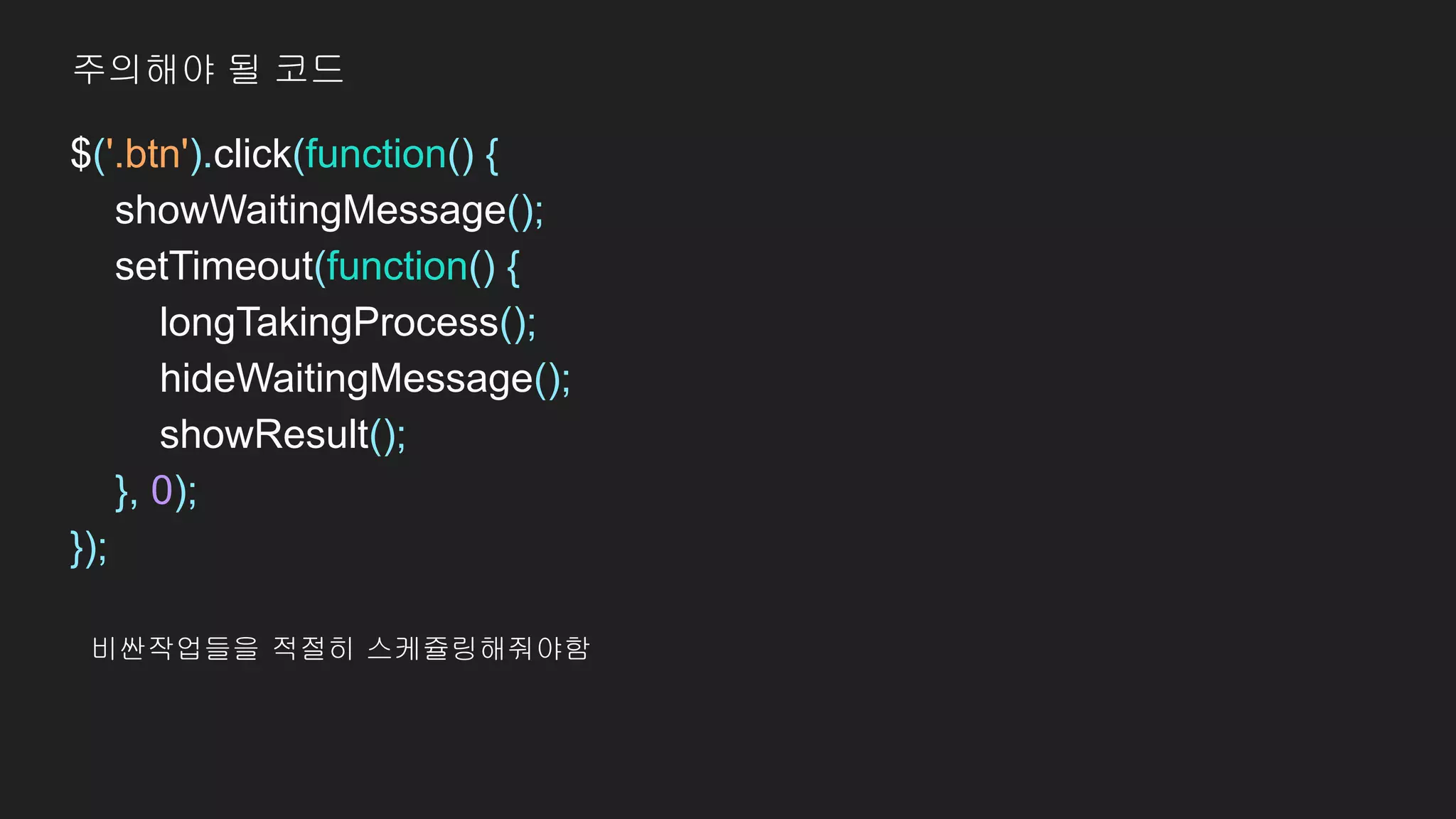 $('.btn').click(function() {
showWaitingMessage();
setTimeout(function() {
longTakingProcess();
hideWaitingMessage();
showResult();
}, 0);
});
주의해야 될 코드
비싼작업들을 적절히 스케쥴링해줘야함
 