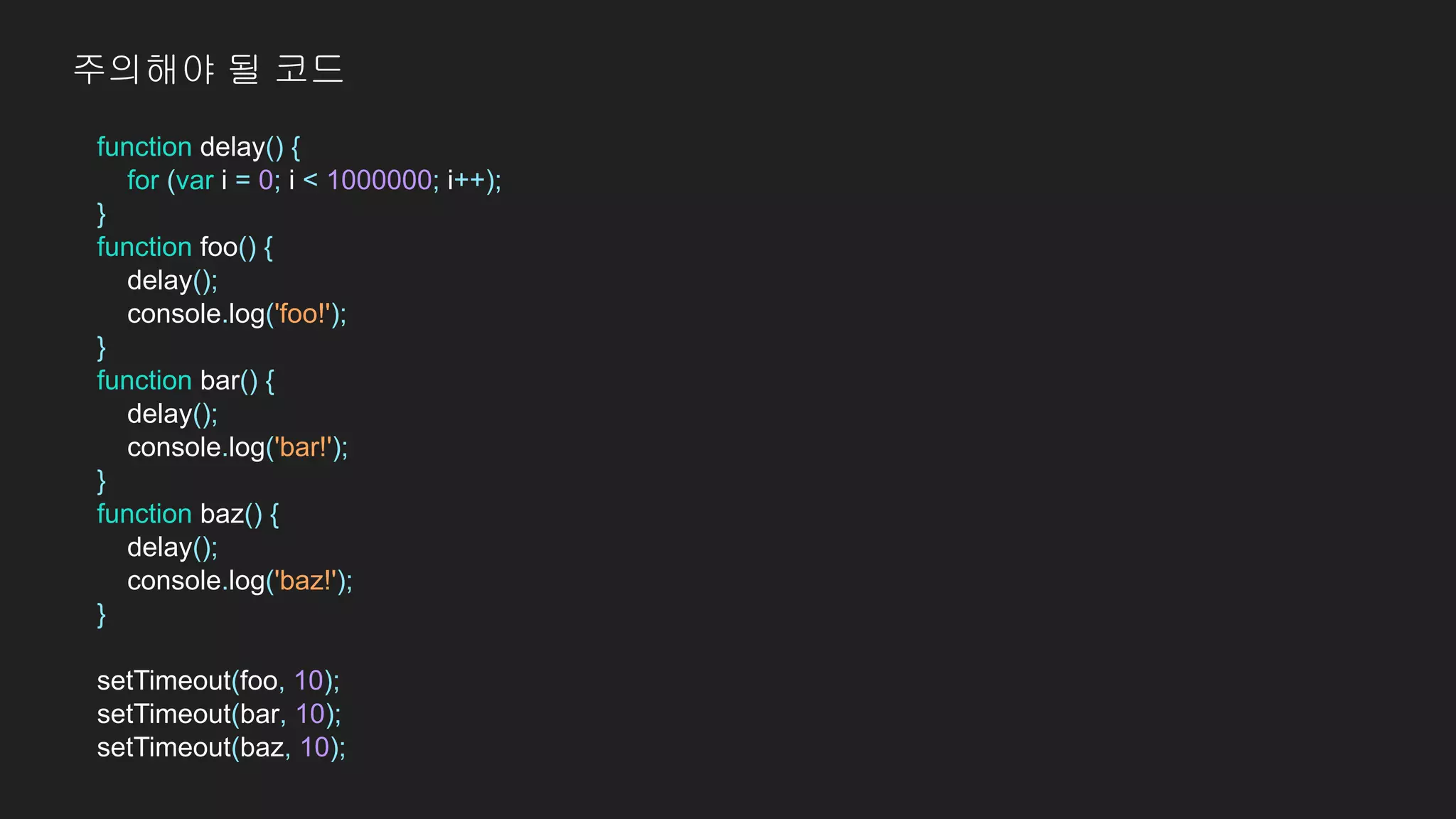 function delay() {
for (var i = 0; i < 1000000; i++);
}
function foo() {
delay();
console.log('foo!');
}
function bar() {
delay();
console.log('bar!');
}
function baz() {
delay();
console.log('baz!');
}
setTimeout(foo, 10);
setTimeout(bar, 10);
setTimeout(baz, 10);
주의해야 될 코드
 