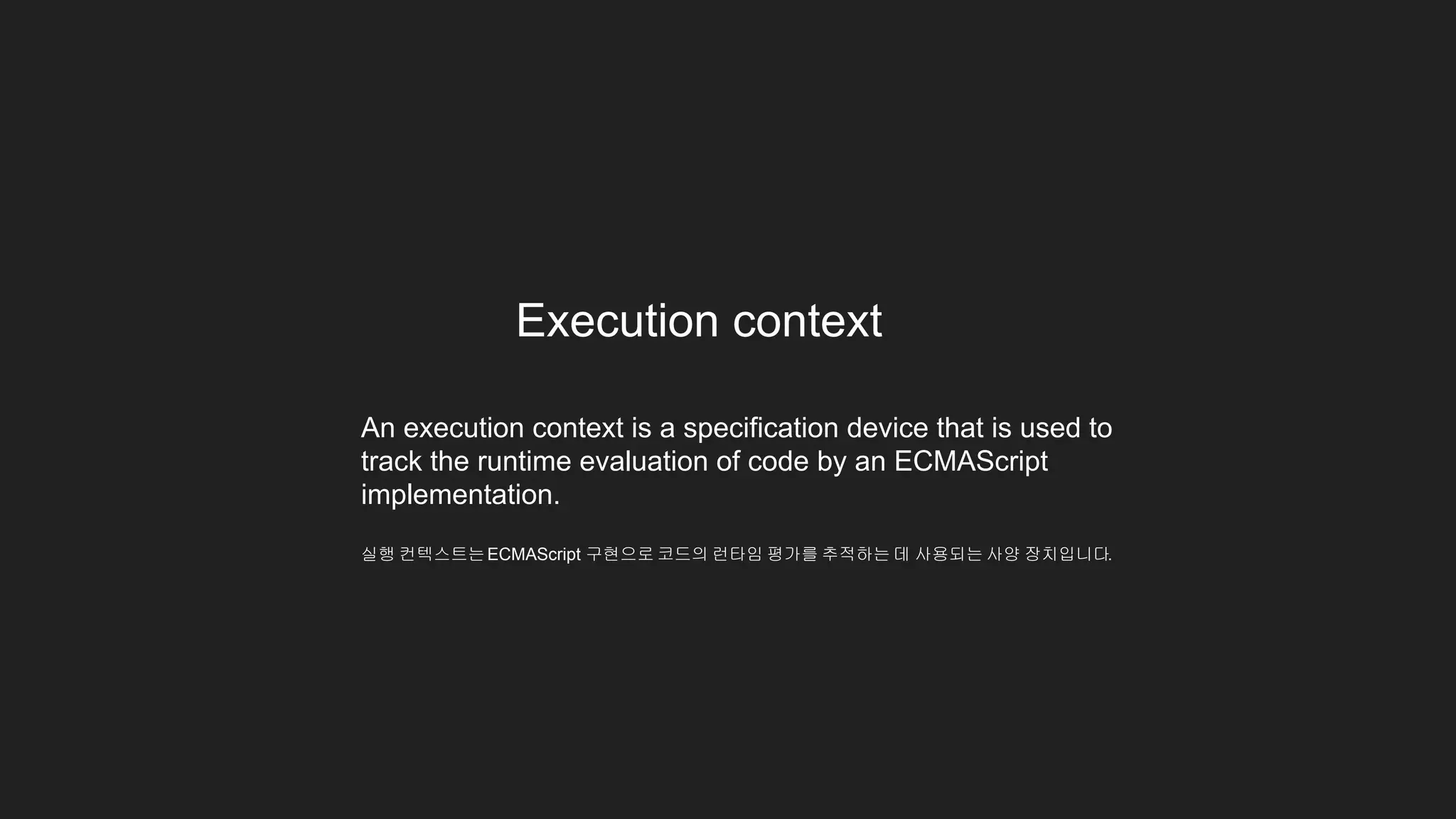 Execution context
An execution context is a specification device that is used to
track the runtime evaluation of code by an ECMAScript
implementation.
실행 컨텍스트는ECMAScript 구현으로 코드의 런타임 평가를 추적하는 데 사용되는 사양 장치입니다.
 