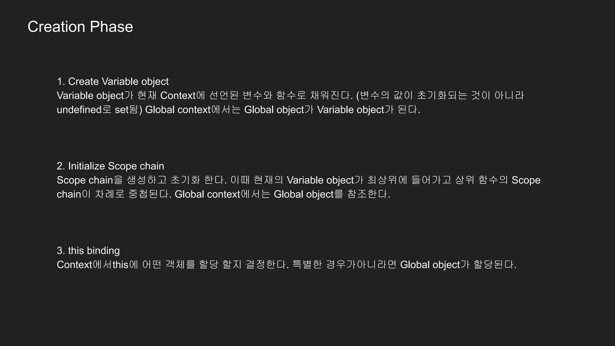 1. Create Variable object
Variable object가 현재 Context에 선언된 변수와 함수로 채워진다. (변수의 값이 초기화되는 것이 아니라
undefined로 set됨) Global context에서는 Global object가 Variable object가 된다.
2. Initialize Scope chain
Scope chain을 생성하고 초기화 한다. 이때 현재의 Variable object가 최상위에 들어가고 상위 함수의 Scope
chain이 차례로 중첩된다. Global context에서는 Global object를 참조한다.
3. this binding
Context에서this에 어떤 객체를 할당 할지 결정한다. 특별한 경우가아니라면 Global object가 할당된다.
Creation Phase
 