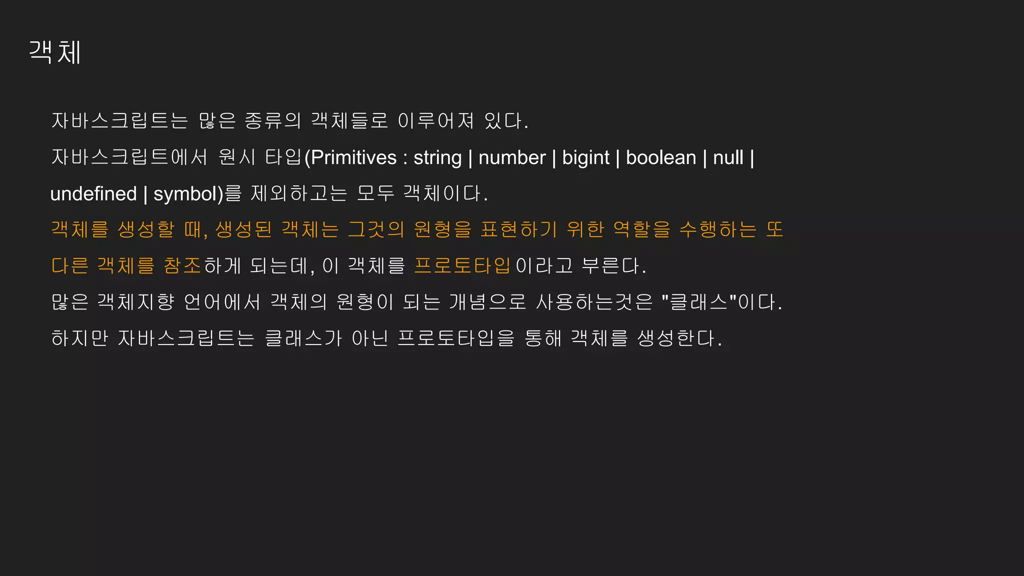 객체
자바스크립트는 많은 종류의 객체들로 이루어져 있다.
자바스크립트에서 원시 타입(Primitives : string | number | bigint | boolean | null |
undefined | symbol)를 제외하고는 모두 객체이다.
객체를 생성할 때, 생성된 객체는 그것의 원형을 표현하기 위한 역할을 수행하는 또
다른 객체를 참조하게 되는데, 이 객체를 프로토타입이라고 부른다.
많은 객체지향 언어에서 객체의 원형이 되는 개념으로 사용하는것은 "클래스"이다.
하지만 자바스크립트는 클래스가 아닌 프로토타입을 통해 객체를 생성한다.
 