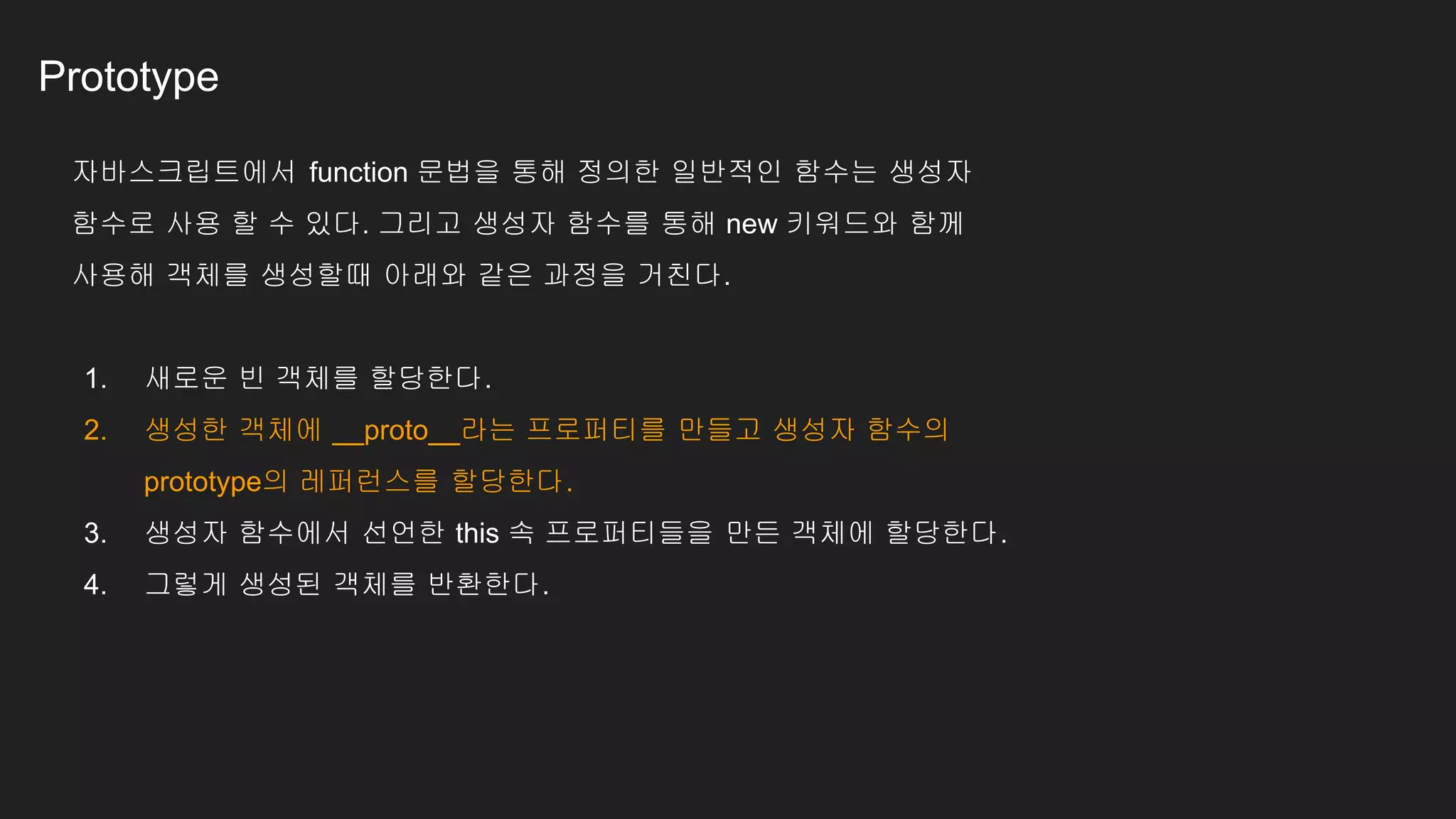 Prototype
자바스크립트에서 function 문법을 통해 정의한 일반적인 함수는 생성자
함수로 사용 할 수 있다. 그리고 생성자 함수를 통해 new 키워드와 함께
사용해 객체를 생성할때 아래와 같은 과정을 거친다.
1. 새로운 빈 객체를 할당한다.
2. 생성한 객체에 __proto__라는 프로퍼티를 만들고 생성자 함수의
prototype의 레퍼런스를 할당한다.
3. 생성자 함수에서 선언한 this 속 프로퍼티들을 만든 객체에 할당한다.
4. 그렇게 생성된 객체를 반환한다.
 