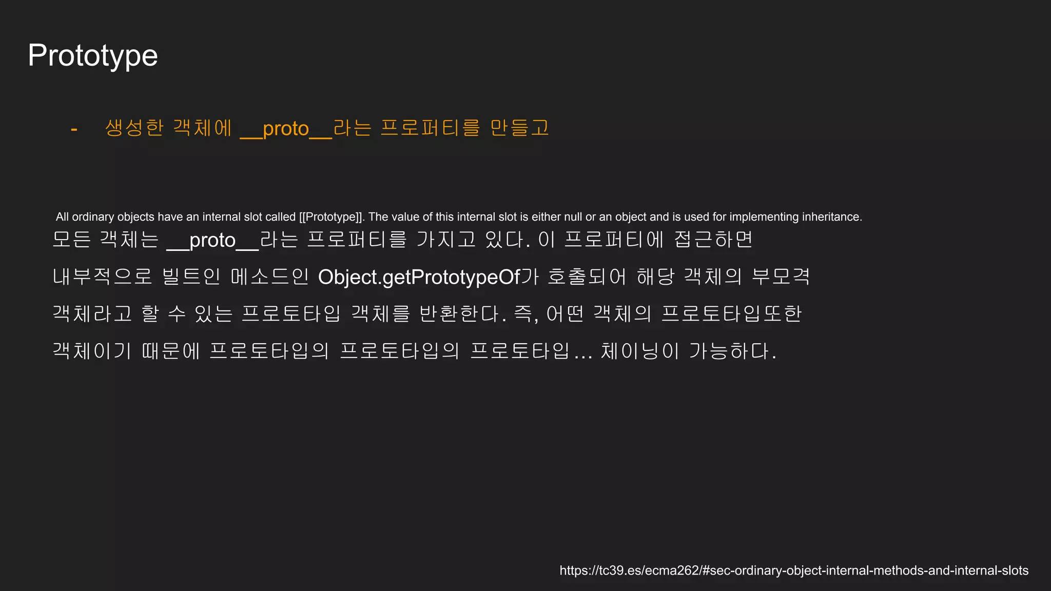 Prototype
- 생성한 객체에 __proto__라는 프로퍼티를 만들고
모든 객체는 __proto__라는 프로퍼티를 가지고 있다. 이 프로퍼티에 접근하면
내부적으로 빌트인 메소드인 Object.getPrototypeOf가 호출되어 해당 객체의 부모격
객체라고 할 수 있는 프로토타입 객체를 반환한다. 즉, 어떤 객체의 프로토타입또한
객체이기 때문에 프로토타입의 프로토타입의 프로토타입… 체이닝이 가능하다.
https://tc39.es/ecma262/#sec-ordinary-object-internal-methods-and-internal-slots
All ordinary objects have an internal slot called [[Prototype]]. The value of this internal slot is either null or an object and is used for implementing inheritance.
 