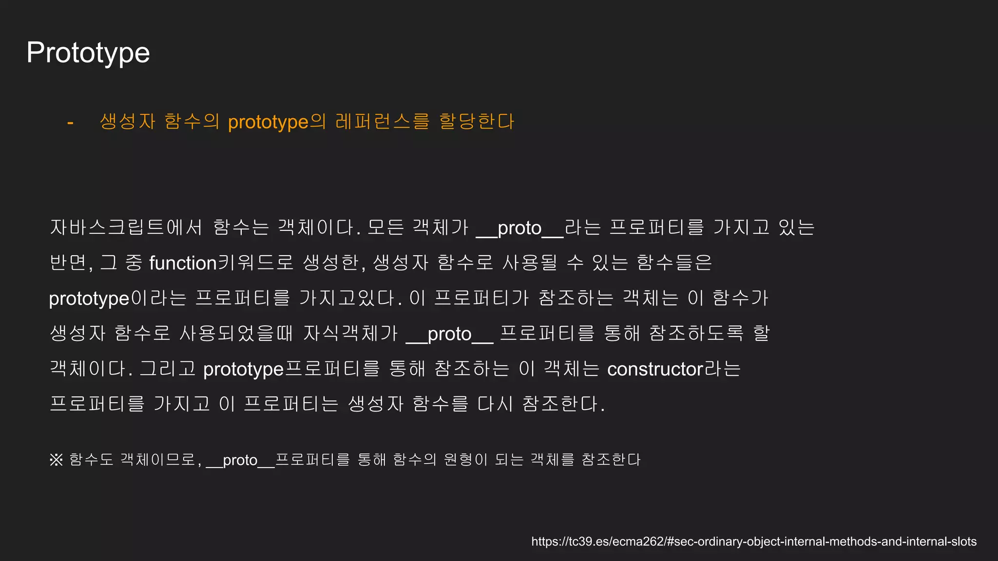 Prototype
- 생성자 함수의 prototype의 레퍼런스를 할당한다
자바스크립트에서 함수는 객체이다. 모든 객체가 __proto__라는 프로퍼티를 가지고 있는
반면, 그 중 function키워드로 생성한, 생성자 함수로 사용될 수 있는 함수들은
prototype이라는 프로퍼티를 가지고있다. 이 프로퍼티가 참조하는 객체는 이 함수가
생성자 함수로 사용되었을때 자식객체가 __proto__ 프로퍼티를 통해 참조하도록 할
객체이다. 그리고 prototype프로퍼티를 통해 참조하는 이 객체는 constructor라는
프로퍼티를 가지고 이 프로퍼티는 생성자 함수를 다시 참조한다.
https://tc39.es/ecma262/#sec-ordinary-object-internal-methods-and-internal-slots
※ 함수도 객체이므로, __proto__프로퍼티를 통해 함수의 원형이 되는 객체를 참조한다
 