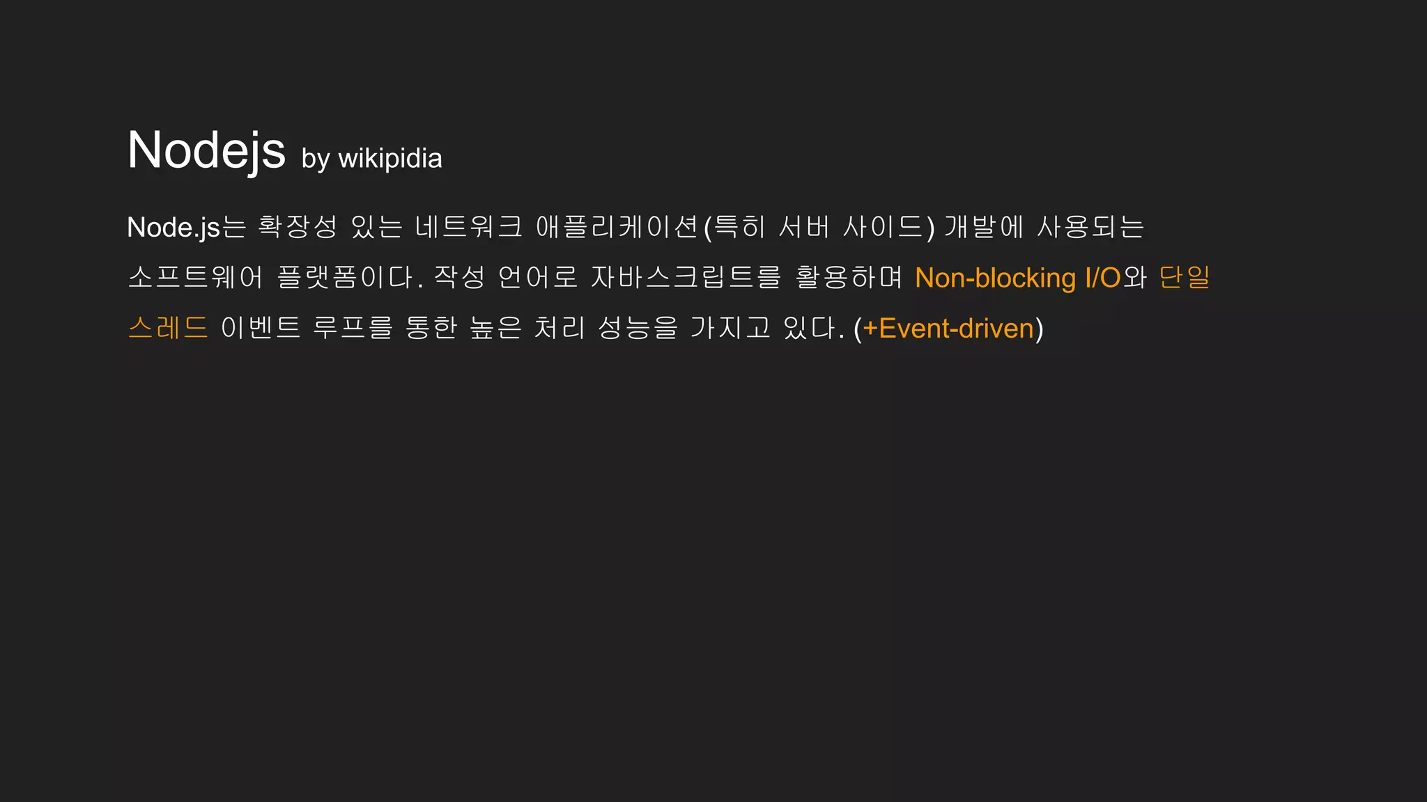 Nodejs by wikipidia
Node.js는 확장성 있는 네트워크 애플리케이션(특히 서버 사이드) 개발에 사용되는
소프트웨어 플랫폼이다. 작성 언어로 자바스크립트를 활용하며 Non-blocking I/O와 단일
스레드 이벤트 루프를 통한 높은 처리 성능을 가지고 있다. (+Event-driven)
 