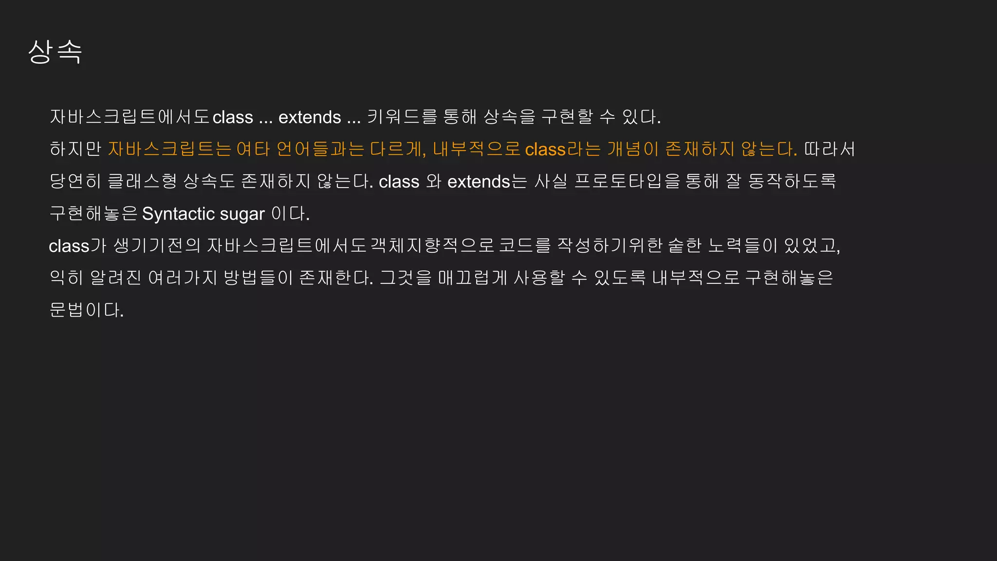 상속
자바스크립트에서도class ... extends ... 키워드를 통해 상속을 구현할 수 있다.
하지만 자바스크립트는여타 언어들과는 다르게, 내부적으로 class라는 개념이 존재하지 않는다. 따라서
당연히 클래스형 상속도 존재하지 않는다. class 와 extends는 사실 프로토타입을 통해 잘 동작하도록
구현해놓은 Syntactic sugar 이다.
class가 생기기전의 자바스크립트에서도객체지향적으로코드를 작성하기위한 숱한 노력들이 있었고,
익히 알려진 여러가지 방법들이 존재한다. 그것을 매끄럽게 사용할 수 있도록 내부적으로 구현해놓은
문법이다.
 