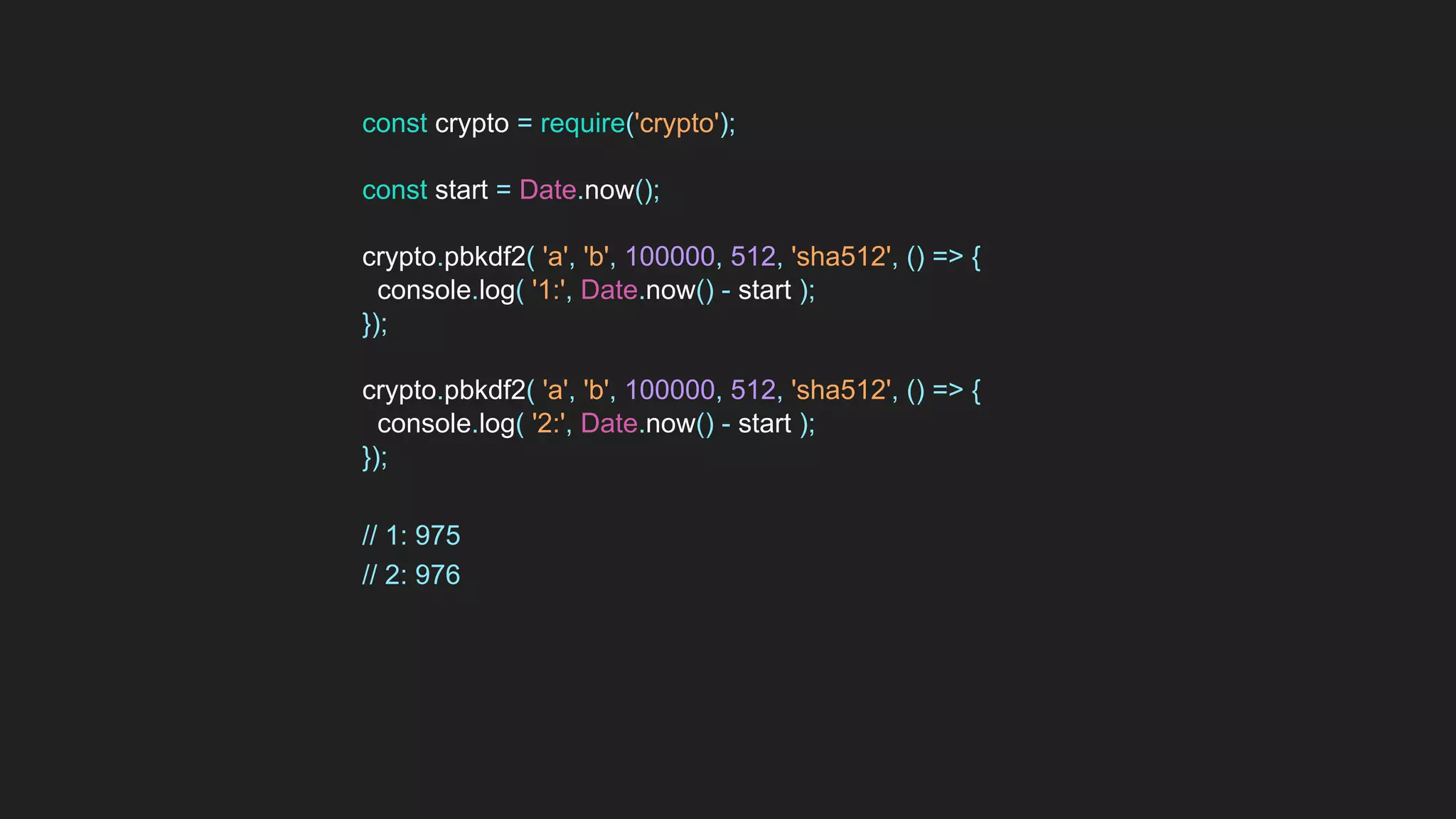 const crypto = require('crypto');
const start = Date.now();
crypto.pbkdf2( 'a', 'b', 100000, 512, 'sha512', () => {
console.log( '1:', Date.now() - start );
});
crypto.pbkdf2( 'a', 'b', 100000, 512, 'sha512', () => {
console.log( '2:', Date.now() - start );
});
// 1: 975
// 2: 976
 