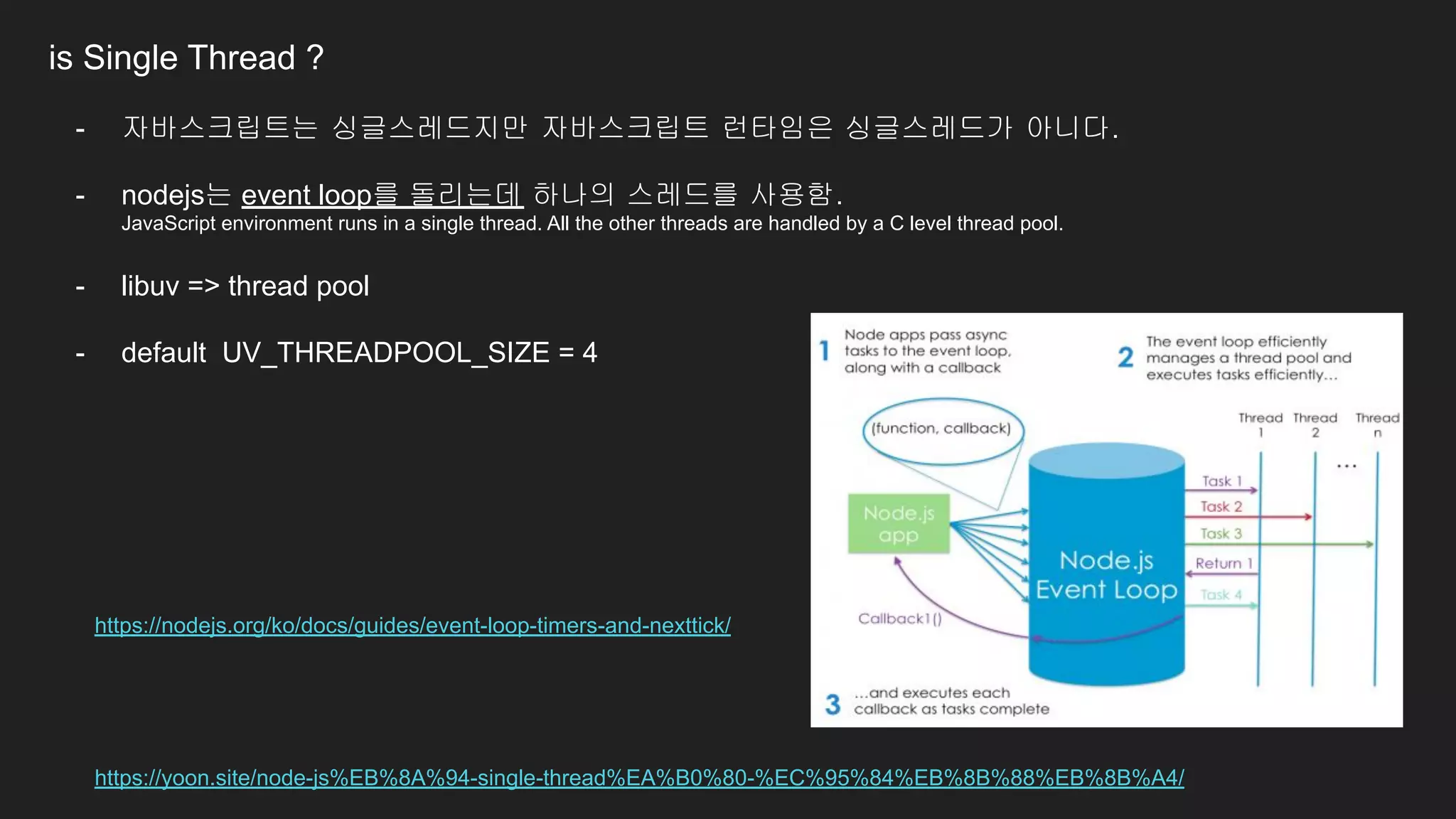 is Single Thread ?
- 자바스크립트는 싱글스레드지만 자바스크립트 런타임은 싱글스레드가 아니다.
- nodejs는 event loop를 돌리는데 하나의 스레드를 사용함.
JavaScript environment runs in a single thread. All the other threads are handled by a C level thread pool.
- libuv => thread pool
- default UV_THREADPOOL_SIZE = 4
https://yoon.site/node-js%EB%8A%94-single-thread%EA%B0%80-%EC%95%84%EB%8B%88%EB%8B%A4/
https://nodejs.org/ko/docs/guides/event-loop-timers-and-nexttick/
 