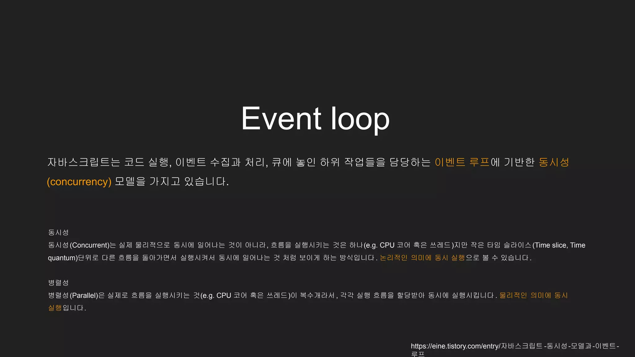 자바스크립트는 코드 실행, 이벤트 수집과 처리, 큐에 놓인 하위 작업들을 담당하는 이벤트 루프에 기반한 동시성
(concurrency) 모델을 가지고 있습니다.
동시성
동시성(Concurrent)는 실제 물리적으로 동시에 일어나는 것이 아니라, 흐름을 실행시키는 것은 하나(e.g. CPU 코어 혹은 쓰레드)지만 작은 타임 슬라이스(Time slice, Time
quantum)단위로 다른 흐름을 돌아가면서 실행시켜서 동시에 일어나는 것 처럼 보이게 하는 방식입니다 . 논리적인 의미에 동시 실행으로 볼 수 있습니다.
병렬성
병렬성(Parallel)은 실제로 흐름을 실행시키는 것(e.g. CPU 코어 혹은 쓰레드)이 복수개라서 , 각각 실행 흐름을 할당받아 동시에 실행시킵니다 . 물리적인 의미에 동시
실행입니다.
https://eine.tistory.com/entry/자바스크립트 -동시성-모델과-이벤트-
Event loop
 
