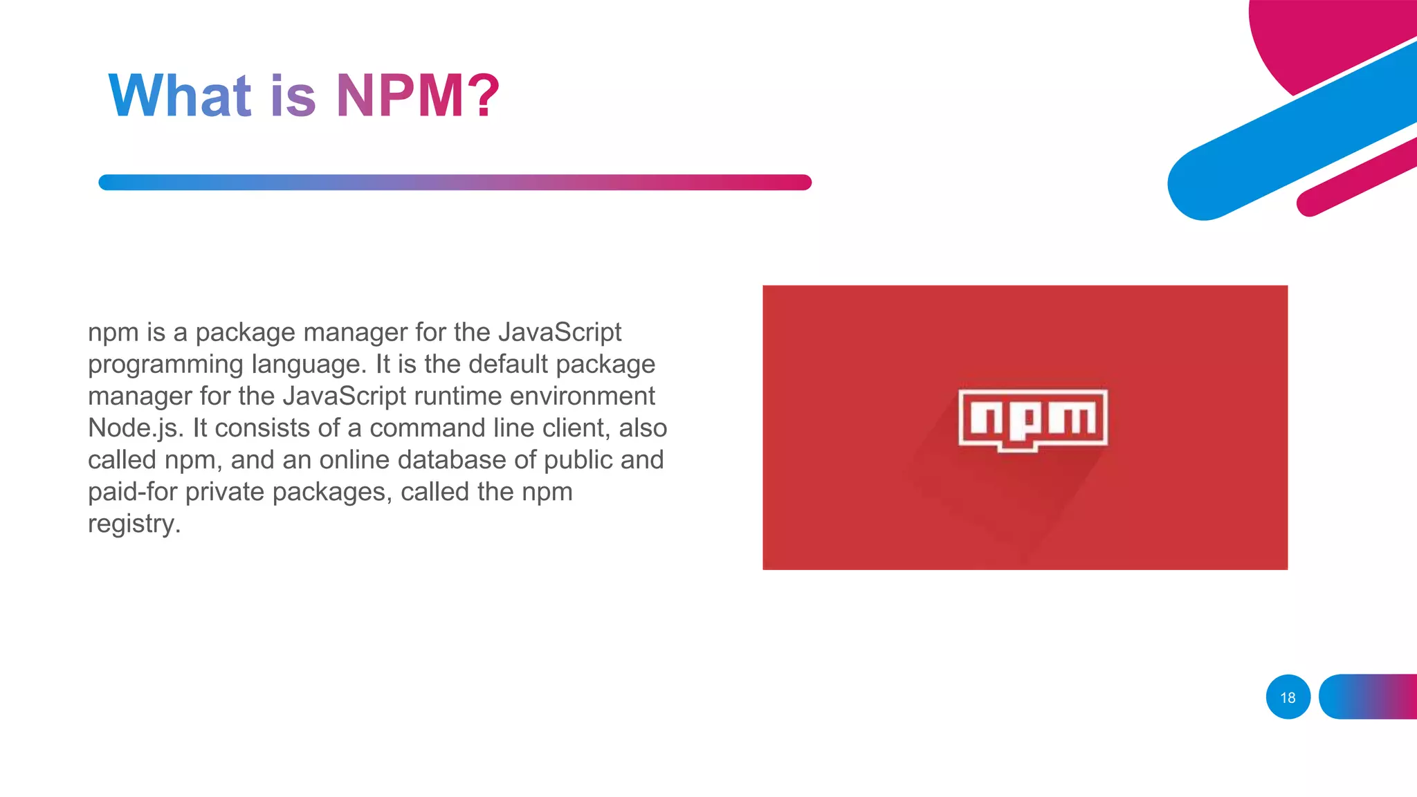 18 npm is a package manager for the JavaScript programming language. It is the default package manager for the JavaScript runtime environment Node.js. It consists of a command line client, also called npm, and an online database of public and paid-for private packages, called the npm registry. 