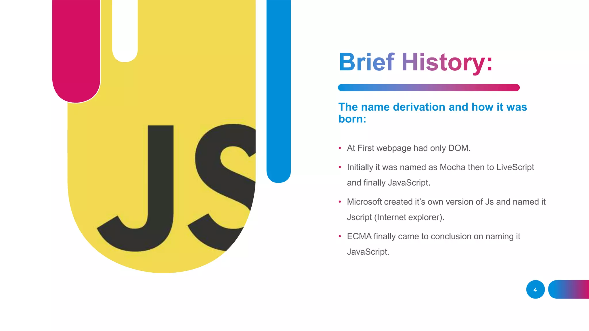 The name derivation and how it was born: • At First webpage had only DOM. • Initially it was named as Mocha then to LiveScript and finally JavaScript. • Microsoft created it’s own version of Js and named it Jscript (Internet explorer). • ECMA finally came to conclusion on naming it JavaScript. 4 