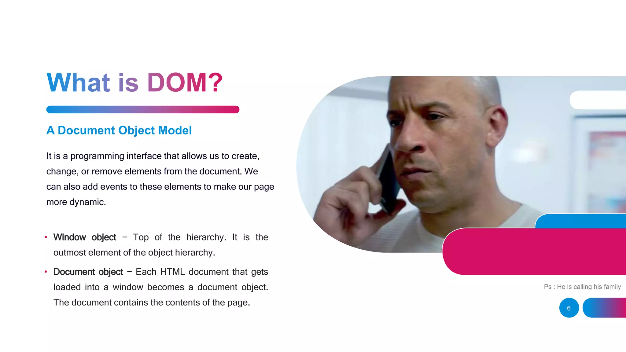 A Document Object Model It is a programming interface that allows us to create, change, or remove elements from the document. We can also add events to these elements to make our page more dynamic. • Window object − Top of the hierarchy. It is the outmost element of the object hierarchy. • Document object − Each HTML document that gets loaded into a window becomes a document object. The document contains the contents of the page. 6 Ps : He is calling his family 
