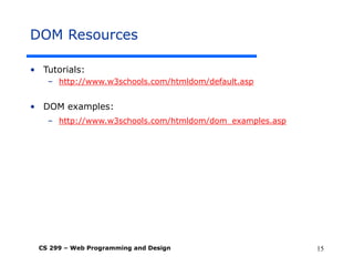 CS 299 – Web Programming and Design 15
DOM Resources
• Tutorials:
– http://www.w3schools.com/htmldom/default.asp
• DOM examples:
– http://www.w3schools.com/htmldom/dom_examples.asp
 