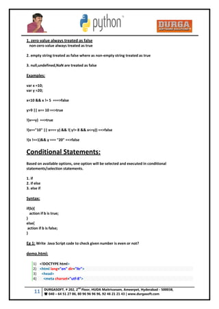 11 DURGASOFT, # 202, 2
nd
Floor, HUDA Maitrivanam, Ameerpet, Hyderabad - 500038,
 040 – 64 51 27 86, 80 96 96 96 96, 92 46 21 21 43 | www.durgasoft.com
1. zero value always treated as false
non-zero value always treated as true
2. empty string treated as false where as non-empty string treated as true
3. null,undefined,NaN are treated as false
Examples:
var x =10;
var y =20;
x<10 && x != 5 ===>false
y>9 || x== 10 ==>true
!(x==y) ==>true
!(x=="10" || x=== y) && !( y!= 8 && x<=y)) ==>false
!(x !==1)&& y === "20" ==>false
Conditional Statements:
Based on available options, one option will be selected and executed in conditional
statements/selection statements.
1. if
2. if else
3. else if
Syntax:
if(b){
action if b is true;
}
else{
action if b is false;
}
Eg 1: Write Java Script code to check given number is even or not?
demo.html:
1) <!DOCTYPE html>
2) <html lang="en" dir="ltr">
3) <head>
4) <meta charset="utf-8">
 