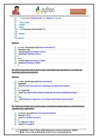 12 DURGASOFT, # 202, 2
nd
Floor, HUDA Maitrivanam, Ameerpet, Hyderabad - 500038,
 040 – 64 51 27 86, 80 96 96 96 96, 92 46 21 21 43 | www.durgasoft.com
5) <script type="text/javascript" src="demo.js"></script>
6)
7) <title></title>
8) </head>
9) <body>
10) <h1>The power of Java Script</h1>
11)
12) </body>
13)
14) </html>
demo.js:
1) var num = Number(prompt('Enter Any Number:'))
2) if(num%2===0){
3) console.log('Given Number is Even')
4) alert('Given Number is Even')
5) }
6) else{
7) console.log('Given Number is Odd')
8) alert('Given Number is Odd')
9) }
Q2. Write Java Script code to print proper meaningful message based on provided age
regarding matrimonial website?
demo.js:
1) var age = Number(prompt('Enter Your Age:'))
2) if(age>60){
3) alert('Plz wait some more time..Defenitely You will get Best Match')
4) }
5) else if(age<18){
6) alert("Your age already crossed marriage age..No chance of getting marriage")
7) }
8) else{
9) alert('Thanks for registration..You will get match details soon by email')
10) }
Q3. Write Java Script code to print proper meaningful message based on provided brand
regarding beer application?
1) var brand = prompt('Enter Your Favourate Brand:')
2) if(brand=="KF"){
3) alert("It is Children's Brand")
4) }
5) else if(brand=="KO"){
6) alert("It is too light")
 