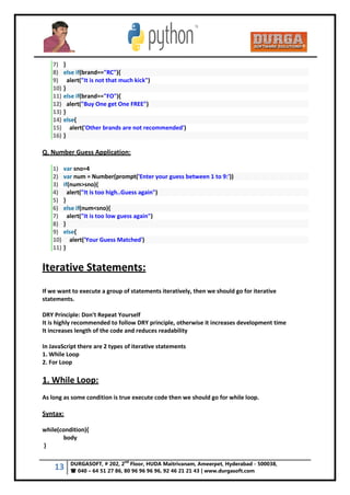 13 DURGASOFT, # 202, 2
nd
Floor, HUDA Maitrivanam, Ameerpet, Hyderabad - 500038,
 040 – 64 51 27 86, 80 96 96 96 96, 92 46 21 21 43 | www.durgasoft.com
7) }
8) else if(brand=="RC"){
9) alert("It is not that much kick")
10) }
11) else if(brand=="FO"){
12) alert("Buy One get One FREE")
13) }
14) else{
15) alert('Other brands are not recommended')
16) }
Q. Number Guess Application:
1) var sno=4
2) var num = Number(prompt('Enter your guess between 1 to 9:'))
3) if(num>sno){
4) alert("It is too high..Guess again")
5) }
6) else if(num<sno){
7) alert("It is too low guess again")
8) }
9) else{
10) alert('Your Guess Matched')
11) }
Iterative Statements:
If we want to execute a group of statements iteratively, then we should go for iterative
statements.
DRY Principle: Don't Repeat Yourself
It is highly recommended to follow DRY principle, otherwise it increases development time
It increases length of the code and reduces readability
In JavaScript there are 2 types of iterative statements
1. While Loop
2. For Loop
1. While Loop:
As long as some condition is true execute code then we should go for while loop.
Syntax:
while(condition){
body
}
 