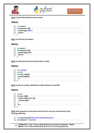 14 DURGASOFT, # 202, 2
nd
Floor, HUDA Maitrivanam, Ameerpet, Hyderabad - 500038,
 040 – 64 51 27 86, 80 96 96 96 96, 92 46 21 21 43 | www.durgasoft.com
Eg 1: To print Hello 10 times to the console
demo.js:
1) var count=1
2) while(count<=10){
3) console.log("Hello")
4) count++
5) }
Eg 2: To print first 10 numbers
demo.js:
1) var count=1
2) while(count<=10){
3) console.log(count)
4) count++
5) }
Eg 3: To print each character present inside a string?
demo.js:
1) var s="durga"
2) var i =0
3) while(i<s.length){
4) console.log(s[i])
5) i++
6) }
Eg 3: To print all numbers divisible by 3 AND 5 between 5 and 100?
demo.js:
1) var n=5
2) while(n<=100){
3) if(n%3==0 && n%5==0){
4) console.log(n)
5) }
6) n++
7) }
Eg 4: Write program to read actress name from the end user until entering 'sunny'
by using while loop.
1) var name=prompt("Enter Your Favourite Actress:")
2) while(name !== "sunny"){
 