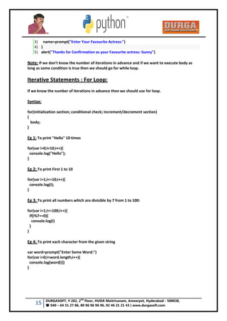 15 DURGASOFT, # 202, 2
nd
Floor, HUDA Maitrivanam, Ameerpet, Hyderabad - 500038,
 040 – 64 51 27 86, 80 96 96 96 96, 92 46 21 21 43 | www.durgasoft.com
3) name=prompt("Enter Your Favourite Actress:")
4) }
5) alert("Thanks for Confirmation as your Favourite actress: Sunny")
Note: If we don't know the number of iterations in advance and if we want to execute body as
long as some condition is true then we should go for while loop.
Iterative Statements : For Loop:
If we know the number of iterations in advance then we should use for loop.
Syntax:
for(initialization section; conditional check; increment/decrement section)
{
body;
}
Eg 1: To print "Hello" 10 times
for(var i=0;i<10;i++){
console.log("Hello");
}
Eg 2: To print First 1 to 10
for(var i=1;i<=10;i++){
console.log(i);
}
Eg 3: To print all numbers which are divisible by 7 from 1 to 100:
for(var i=1;i<=100;i++){
if(i%7==0){
console.log(i)
}
}
Eg 4: To print each character from the given string
var word=prompt("Enter Some Word:")
for(var i=0;i<word.length;i++){
console.log(word[i])
}
 