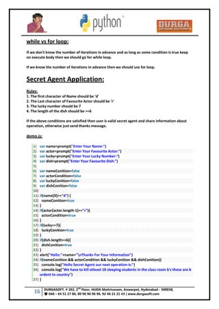 16 DURGASOFT, # 202, 2
nd
Floor, HUDA Maitrivanam, Ameerpet, Hyderabad - 500038,
 040 – 64 51 27 86, 80 96 96 96 96, 92 46 21 21 43 | www.durgasoft.com
while vs for loop:
If we don't know the number of iterations in advance and as long as some condition is true keep
on execute body then we should go for while loop.
If we know the number of iterations in advance then we should use for loop.
Secret Agent Application:
Rules:
1. The first character of Name should be 'd'
2. The Last character of Favourite Actor should be 'r'
3. The lucky number should be 7
4. The length of the dish should be >=6
If the above conditions are satisfied then user is valid secret agent and share information about
operation, otherwise just send thanks message.
demo.js:
1) var name=prompt("Enter Your Name:")
2) var actor=prompt("Enter Your Favourite Actor:")
3) var lucky=prompt("Enter Your Lucky Number:")
4) var dish=prompt("Enter Your Favourite Dish:")
5)
6) var nameConition=false
7) var actorCondition=false
8) var luckyConition=false
9) var dishConition=false
10)
11) if(name[0]=="d") {
12) nameConition=true
13) }
14) if(actor[actor.length-1]=="r"){
15) actorCondition=true
16) }
17) if(lucky==7){
18) luckyConition=true
19) }
20) if(dish.length>=6){
21) dishConition=true
22) }
23) alert("Hello:"+name+"nThanks For Your Information")
24) if(nameConition && actorCondition && luckyConition && dishConition){
25) console.log("Hello Secret Agent our next operation is:")
26) console.log("We have to kill atleast 10 sleeping students in the class room b'z these are b
urdent to country")
27) }
 
