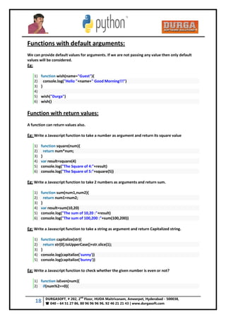 18 DURGASOFT, # 202, 2
nd
Floor, HUDA Maitrivanam, Ameerpet, Hyderabad - 500038,
 040 – 64 51 27 86, 80 96 96 96 96, 92 46 21 21 43 | www.durgasoft.com
Functions with default arguments:
We can provide default values for arguments. If we are not passing any value then only default
values will be considered.
Eg:
1) function wish(name="Guest"){
2) console.log("Hello "+name+" Good Morning!!!")
3) }
4)
5) wish("Durga")
6) wish()
Function with return values:
A function can return values also.
Eg: Write a Javascript function to take a number as argument and return its square value
1) function square(num){
2) return num*num;
3) }
4) var result=square(4)
5) console.log("The Square of 4:"+result)
6) console.log("The Square of 5:"+square(5))
Eg: Write a Javascript function to take 2 numbers as arguments and return sum.
1) function sum(num1,num2){
2) return num1+num2;
3) }
4) var result=sum(10,20)
5) console.log("The sum of 10,20 :"+result)
6) console.log("The sum of 100,200 :"+sum(100,200))
Eg: Write a Javascript function to take a string as argument and return Capitalized string.
1) function capitalize(str){
2) return str[0].toUpperCase()+str.slice(1);
3) }
4) console.log(capitalize('sunny'))
5) console.log(capitalize('bunny'))
Eg: Write a Javascript function to check whether the given number is even or not?
1) function isEven(num){
2) if(num%2==0){
 
