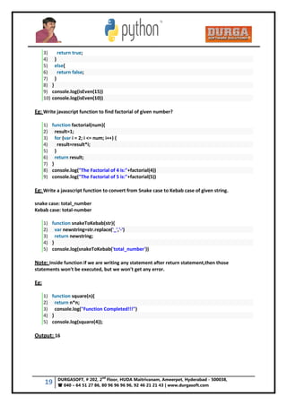 19 DURGASOFT, # 202, 2
nd
Floor, HUDA Maitrivanam, Ameerpet, Hyderabad - 500038,
 040 – 64 51 27 86, 80 96 96 96 96, 92 46 21 21 43 | www.durgasoft.com
3) return true;
4) }
5) else{
6) return false;
7) }
8) }
9) console.log(isEven(15))
10) console.log(isEven(10))
Eg: Write javascript function to find factorial of given number?
1) function factorial(num){
2) result=1;
3) for (var i = 2; i <= num; i++) {
4) result=result*i;
5) }
6) return result;
7) }
8) console.log("The Factorial of 4 is:"+factorial(4))
9) console.log("The Factorial of 5 is:"+factorial(5))
Eg: Write a javascript function to convert from Snake case to Kebab case of given string.
snake case: total_number
Kebab case: total-number
1) function snakeToKebab(str){
2) var newstring=str.replace('_','-')
3) return newstring;
4) }
5) console.log(snakeToKebab('total_number'))
Note: Inside function if we are writing any statement after return statement,then those
statements won't be executed, but we won't get any error.
Eg:
1) function square(n){
2) return n*n;
3) console.log("Function Completed!!!")
4) }
5) console.log(square(4));
Output: 16
 