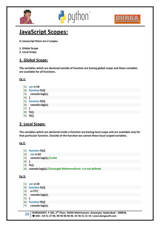 20 DURGASOFT, # 202, 2
nd
Floor, HUDA Maitrivanam, Ameerpet, Hyderabad - 500038,
 040 – 64 51 27 86, 80 96 96 96 96, 92 46 21 21 43 | www.durgasoft.com
JavaScript Scopes:
In Javascript there are 2 scopes.
1. Global Scope
2. Local Scope
1. Global Scope:
The variables which are declared outside of function are having global scope and these variables
are available for all functions.
Eg 1:
1) var x=10
2) function f1(){
3) console.log(x);
4) }
5) function f2(){
6) console.log(x);
7) }
8) f1();
9) f2();
2. Local Scope:
The variables which are declared inside a function are having local scope and are available only for
that particular function. Outside of the function we cannot these local scoped variables.
Eg 2:
1) function f1(){
2) var x=10
3) console.log(x);//valid
4) }
5) f1();
6) console.log(x);//Uncaught ReferenceError: x is not defined
Eg 3:
1) var x=10
2) function f1(){
3) x=777;
4) console.log(x);
5) }
6) function f2(){
7) console.log(x);
 