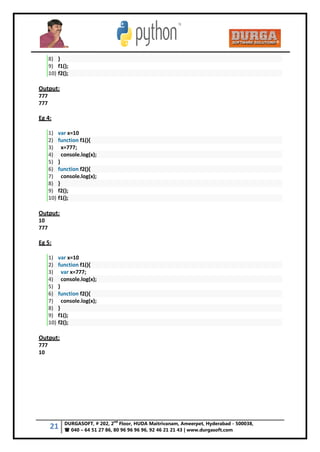 21 DURGASOFT, # 202, 2
nd
Floor, HUDA Maitrivanam, Ameerpet, Hyderabad - 500038,
 040 – 64 51 27 86, 80 96 96 96 96, 92 46 21 21 43 | www.durgasoft.com
8) }
9) f1();
10) f2();
Output:
777
777
Eg 4:
1) var x=10
2) function f1(){
3) x=777;
4) console.log(x);
5) }
6) function f2(){
7) console.log(x);
8) }
9) f2();
10) f1();
Output:
10
777
Eg 5:
1) var x=10
2) function f1(){
3) var x=777;
4) console.log(x);
5) }
6) function f2(){
7) console.log(x);
8) }
9) f1();
10) f2();
Output:
777
10
 