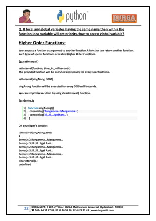 22 DURGASOFT, # 202, 2
nd
Floor, HUDA Maitrivanam, Ameerpet, Hyderabad - 500038,
 040 – 64 51 27 86, 80 96 96 96 96, 92 46 21 21 43 | www.durgasoft.com
Q. If local and global variables having the same name then within the
function local variable will get priority.How to access global variable?
Higher Order Functions:
We can pass a function as argument to another function.A function can return another function.
Such type of special functions are called Higher Order Functions.
Eg: setInterval()
setInterval(function, time_in_milliseconds)
The provided function will be executed continously for every specified time.
setInterval(singAsong, 3000)
singAsong function will be executed for every 3000 milli seconds.
We can stop this execution by using clearInterval() function.
Eg: demo.js
1) function singAsong(){
2) console.log('Rangamma...Mangamma..')
3) console.log('Jil..Jil...Jigel Rani..')
4) }
On developer's console:
setInterval(singAsong,3000)
1
demo.js:2 Rangamma...Mangamma..
demo.js:3 Jil..Jil...Jigel Rani..
demo.js:2 Rangamma...Mangamma..
demo.js:3 Jil..Jil...Jigel Rani..
demo.js:2 Rangamma...Mangamma..
demo.js:3 Jil..Jil...Jigel Rani..
clearInterval(1)
undefined
 