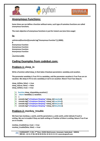 23 DURGASOFT, # 202, 2
nd
Floor, HUDA Maitrivanam, Ameerpet, Hyderabad - 500038,
 040 – 64 51 27 86, 80 96 96 96 96, 92 46 21 21 43 | www.durgasoft.com
Anonymous Functions:
Some times we can define a function without name, such type of nameless functions are called
anonymous functions.
The main objective of anonymous functions is just for instant use (one time usage)
Eg:
setInterval(function(){console.log("Anonymous Function");},3000);
8
Anonymous Function
Anonymous Function
Anonymous Function
Anonymous Function
..
clearInterval(8);
Coding Examples from codebat.com:
Problem-1: sleep_in
Write a function called sleep_in that takes 2 boolean parameters: weekday and vacation.
The parameter weekday is True if it is a weekday, and the parameter vacation is True if we are on
vacation. We sleep in if it is not a weekday or we're on vacation. Return True if we sleep in.
sleep_in(false, false) --> true
sleep_in(true, false) --> false
sleep_in(false, true) --> true
1) function sleep_in(weekday,vacation) {
2) return !weekday || vacation;
3) }
4) console.log("Is Employee Sleeping:"+sleep_in(true,true))
5) console.log("Is Employee Sleeping:"+sleep_in(true,false))
6) console.log("Is Employee Sleeping:"+sleep_in(false,true))
7) console.log("Is Employee Sleeping:"+sleep_in(false,false))
Problem-2: monkey_trouble
We have two monkeys, a and b, and the parameters a_smile and b_smile indicate if each is
smiling. We are in trouble if they are both smiling or if neither of them is smiling. Return True if we
are in trouble.
monkey_trouble(true, true) --> true
monkey_trouble(false, false) --> true
 