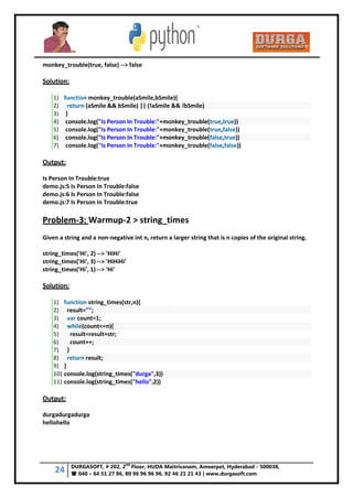 24 DURGASOFT, # 202, 2
nd
Floor, HUDA Maitrivanam, Ameerpet, Hyderabad - 500038,
 040 – 64 51 27 86, 80 96 96 96 96, 92 46 21 21 43 | www.durgasoft.com
monkey_trouble(true, false) --> false
Solution:
1) function monkey_trouble(aSmile,bSmile){
2) return (aSmile && bSmile) || (!aSmile && !bSmile)
3) }
4) console.log("Is Person In Trouble:"+monkey_trouble(true,true))
5) console.log("Is Person In Trouble:"+monkey_trouble(true,false))
6) console.log("Is Person In Trouble:"+monkey_trouble(false,true))
7) console.log("Is Person In Trouble:"+monkey_trouble(false,false))
Output:
Is Person In Trouble:true
demo.js:5 Is Person In Trouble:false
demo.js:6 Is Person In Trouble:false
demo.js:7 Is Person In Trouble:true
Problem-3: Warmup-2 > string_times
Given a string and a non-negative int n, return a larger string that is n copies of the original string.
string_times('Hi', 2) --> 'HiHi'
string_times('Hi', 3) --> 'HiHiHi'
string_times('Hi', 1) --> 'Hi'
Solution:
1) function string_times(str,n){
2) result="";
3) var count=1;
4) while(count<=n){
5) result=result+str;
6) count++;
7) }
8) return result;
9) }
10) console.log(string_times("durga",3))
11) console.log(string_times("hello",2))
Output:
durgadurgadurga
hellohello
 