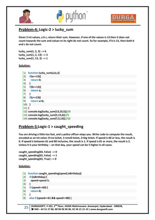 25 DURGASOFT, # 202, 2
nd
Floor, HUDA Maitrivanam, Ameerpet, Hyderabad - 500038,
 040 – 64 51 27 86, 80 96 96 96 96, 92 46 21 21 43 | www.durgasoft.com
Problem-4: Logic-2 > lucky_sum
Given 3 int values, a b c, return their sum. However, if one of the values is 13 then it does not
count towards the sum and values to its right do not count. So for example, if b is 13, then both b
and c do not count.
lucky_sum(1, 2, 3) --> 6
lucky_sum(1, 2, 13) --> 3
lucky_sum(1, 13, 3) --> 1
Solution:
1) function lucky_sum(a,b,c){
2) if(a==13){
3) return 0;
4) }
5) if(b==13){
6) return a;
7) }
8) if(c==13){
9) return a+b;
10) }
11) }
12) console.log(lucky_sum(13,10,5))//0
13) console.log(lucky_sum(5,13,6))//5
14) console.log(lucky_sum(7,5,13))//12
Problem-5:Logic-1 > caught_speeding
You are driving a little too fast, and a police officer stops you. Write code to compute the result,
encoded as an int value: 0=no ticket, 1=small ticket, 2=big ticket. If speed is 60 or less, the result is
0. If speed is between 61 and 80 inclusive, the result is 1. If speed is 81 or more, the result is 2.
Unless it is your birthday -- on that day, your speed can be 5 higher in all cases.
caught_speeding(60, False) --> 0
caught_speeding(65, False) --> 1
caught_speeding(65, True) --> 0
Solution:
1) function caught_speeding(speed,isBirthday){
2) if (isBirthday) {
3) speed=speed-5;
4) }
5) if (speed<=60) {
6) return 0;
7) }
8) else if (speed>=61 && speed<=80) {
 