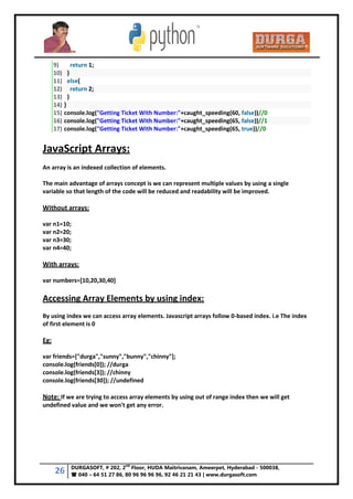 26 DURGASOFT, # 202, 2
nd
Floor, HUDA Maitrivanam, Ameerpet, Hyderabad - 500038,
 040 – 64 51 27 86, 80 96 96 96 96, 92 46 21 21 43 | www.durgasoft.com
9) return 1;
10) }
11) else{
12) return 2;
13) }
14) }
15) console.log("Getting Ticket With Number:"+caught_speeding(60, false))//0
16) console.log("Getting Ticket With Number:"+caught_speeding(65, false))//1
17) console.log("Getting Ticket With Number:"+caught_speeding(65, true))//0
JavaScript Arrays:
An array is an indexed collection of elements.
The main advantage of arrays concept is we can represent multiple values by using a single
variable so that length of the code will be reduced and readability will be improved.
Without arrays:
var n1=10;
var n2=20;
var n3=30;
var n4=40;
With arrays:
var numbers=[10,20,30,40]
Accessing Array Elements by using index:
By using index we can access array elements. Javascript arrays follow 0-based index. i.e The index
of first element is 0
Eg:
var friends=["durga","sunny","bunny","chinny"];
console.log(friends[0]); //durga
console.log(friends[3]); //chinny
console.log(friends[30]); //undefined
Note: If we are trying to access array elements by using out of range index then we will get
undefined value and we won't get any error.
 