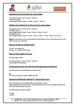 27 DURGASOFT, # 202, 2
nd
Floor, HUDA Maitrivanam, Ameerpet, Hyderabad - 500038,
 040 – 64 51 27 86, 80 96 96 96 96, 92 46 21 21 43 | www.durgasoft.com
Updating array elements by using index:
var friends=["durga","sunny","bunny","chinny"];
friends[1]="mallika"
console.log(friends)// ["durga", "mallika", "bunny", "chinny"]
Adding new elements to the array by using index:
var friends=["durga","sunny","bunny","chinny"];
friends[4]="vinny";
console.log(friends)//["durga","sunny","bunny","chinny","vinny"]
friends[40]="pinny";
console.log(friends)// ["durga", "sunny", "bunny", "chinny", "vinny", empty × 35, "pinny"]
Note: By using index we can retrieve,update and add elements of array. But in general we can use
index to access array elements.
How to create an empty array:
1st way: var numbers=[];
2nd way: var numbers=new Array();
How to find length of array:
By using length variable
var friends=["durga","sunny","bunny","chinny"];
console.log(friends.length)//4
Is Javascript array can hold only homogeneous elements?
Javascript array can hold heterogeneous elements also.
Eg:
var random_collection=["durga",10000,true,null]
Important Methods related to Javascript arrays:
Java script defines several methods which are applicable on arrays.
Being a programmer we can use these methods directly and we are not responsible to implement
so that our life will become very easy.
The following are important methods
1. push()
2. pop()
 