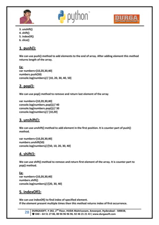 28 DURGASOFT, # 202, 2
nd
Floor, HUDA Maitrivanam, Ameerpet, Hyderabad - 500038,
 040 – 64 51 27 86, 80 96 96 96 96, 92 46 21 21 43 | www.durgasoft.com
3. unshift()
4. shift()
5. indexOf()
6. slice()
1. push():
We can use push() method to add elements to the end of array. After adding element this method
returns length of the array.
Eg:
var numbers=[10,20,30,40]
numbers.push(50)
console.log(numbers)// [10, 20, 30, 40, 50]
2. pop():
We can use pop() method to remove and return last element of the array
var numbers=[10,20,30,40]
console.log(numbers.pop())// 40
console.log(numbers.pop())// 30
console.log(numbers)// [10,20]
3. unshift():
We can use unshift() method to add element in the first position. It is counter part of push()
method.
var numbers=[10,20,30,40]
numbers.unshift(50)
console.log(numbers)//[50, 10, 20, 30, 40]
4. shift():
We can use shift() method to remove and return first element of the array. It is counter part to
pop() method.
Eg:
var numbers=[10,20,30,40]
numbers.shift()
console.log(numbers)//[20, 30, 40]
5. indexOf():
We can use indexOf() to find index of specified element.
If the element present multiple times then this method returns index of first occurrence.
 